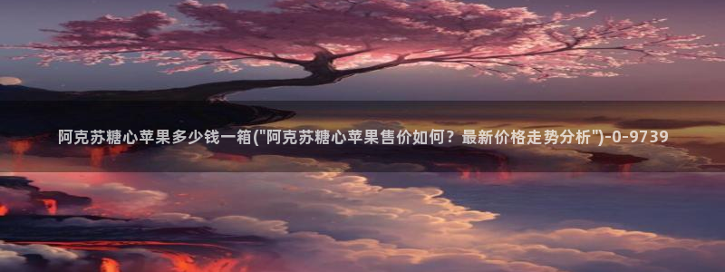 糖心vlog谁最好看：阿克苏糖心苹果多少钱一箱(\