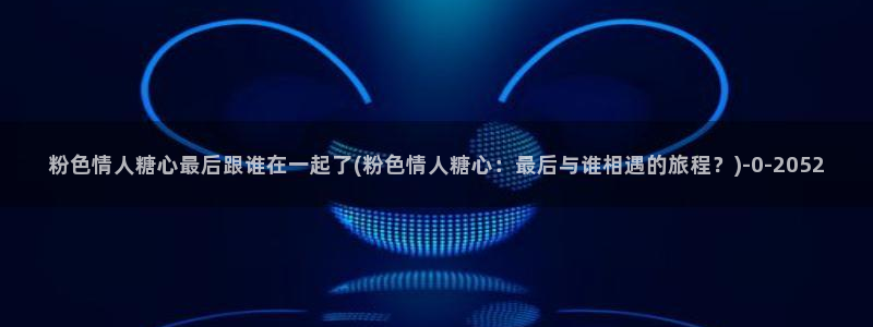 糖心vlog回家：粉色情人糖心最后跟谁在一起了(粉色情人糖心：最后与谁相遇的旅程？)